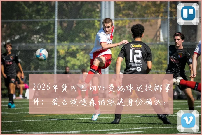 2026年费内巴切vs曼城球迷投掷事件：袭击埃德森的球迷身份确认，已被移送法办 _ 俱乐部声明及事件最新进展详解