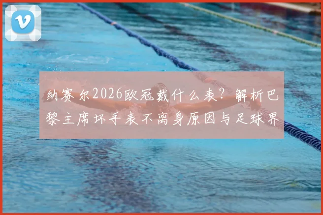 纳赛尔2026欧冠戴什么表?解析巴黎主席坏手表不离身原因与足球界幸运信物盘点