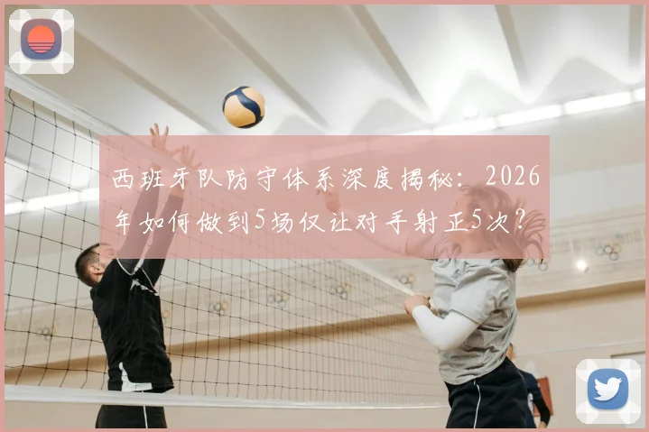 西班牙队防守体系深度揭秘：2026年如何做到5场仅让对手射正5次？这三大战术是关键