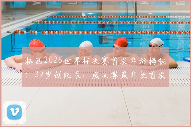 梅西2026世界杯决赛首发年龄揭秘:39岁创纪录,成决赛最年长首发球员历程回顾