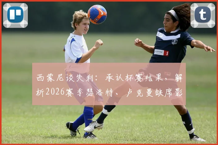 西蒙尼谈失利:承认杯赛结果,解析2026赛季瑟洛特、卢克曼缺席影响与备战调整