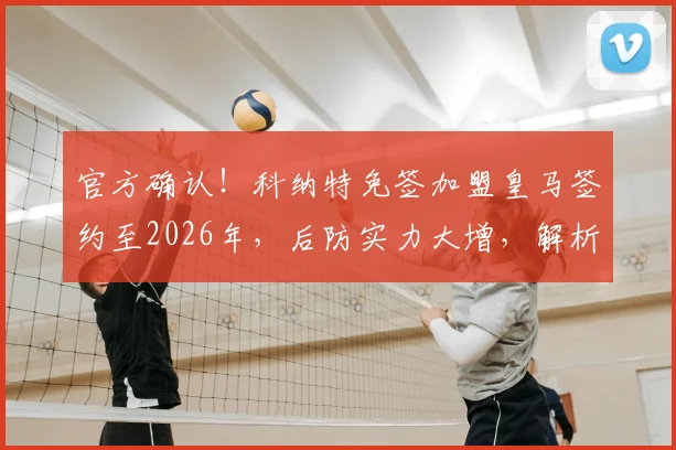 官方确认！科纳特免签加盟皇马签约至2026年，后防实力大增，解析免签操作与未来搭档前景