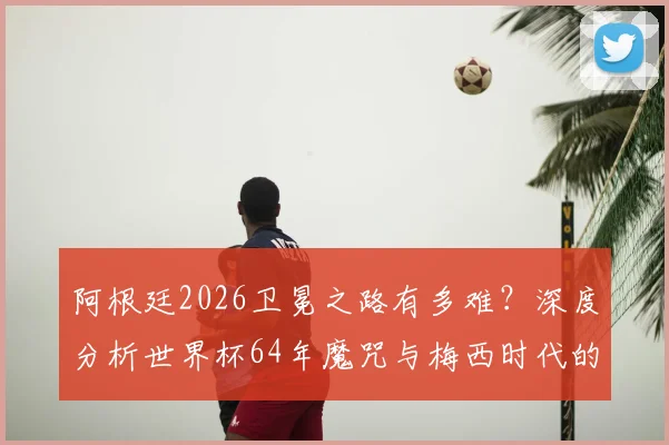 阿根廷2026卫冕之路有多难?深度分析世界杯64年魔咒与梅西时代的传承挑战