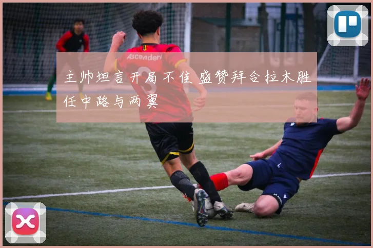 主帅坦言开局不佳 盛赞拜合拉木胜任中路与两翼