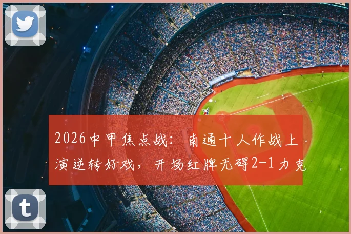 2026中甲焦点战:南通十人作战上演逆转好戏,开场红牌无碍2-1力克宿迁