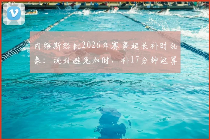 内维斯怒批2026年赛事超长补时乱象：说好避免加时，补17分钟这算什么？