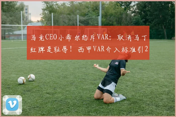 马竞CEO小希尔怒斥VAR：取消马丁红牌是耻辱！西甲VAR介入标准引2026年最大争议