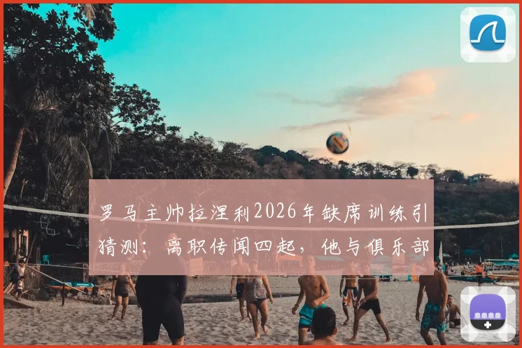 罗马主帅拉涅利2026年缺席训练引猜测:离职传闻四起,他与俱乐部分歧何在?