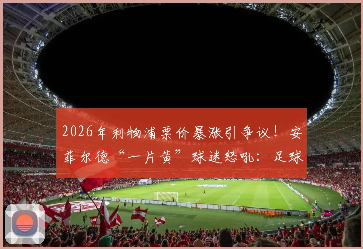 2026年利物浦票价暴涨引争议!安菲尔德“一片黄”球迷怒吼:足球灵魂不能丢,附英超票价对比分析