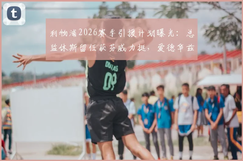 利物浦2026赛季引援计划曝光：总监休斯留任获芬威力挺，爱德华兹决策受高层信任