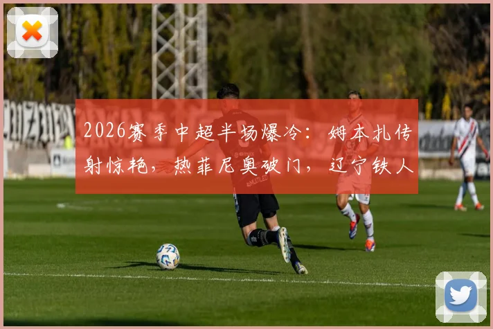 2026赛季中超半场爆冷：姆本扎传射惊艳，热菲尼奥破门，辽宁铁人2-0领先北京国安