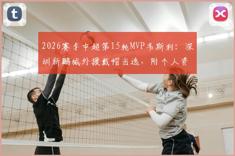 2026赛季中超第15轮MVP韦斯利：深圳新鹏城外援戴帽当选，附个人资料与比赛集锦