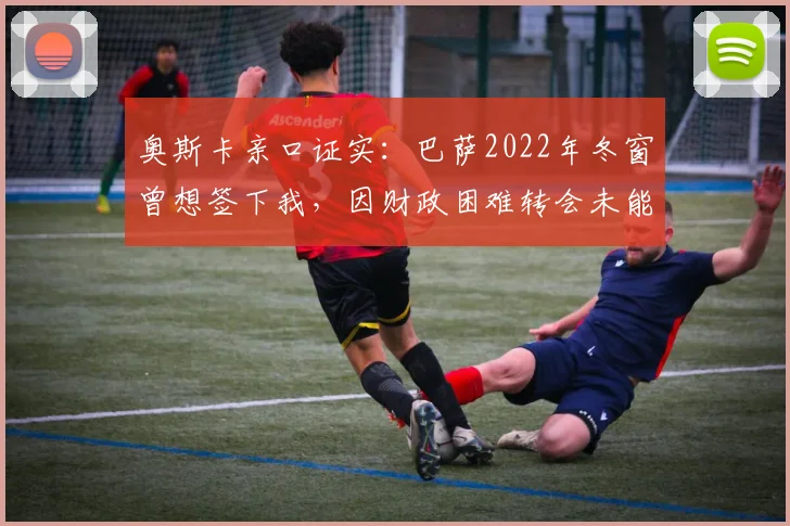 奥斯卡亲口证实:巴萨2022年冬窗曾想签下我,因财政困难转会未能成行,回顾当年转会细节与现状