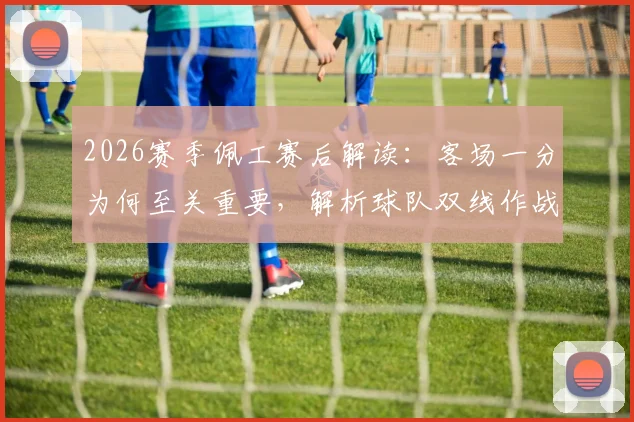 2026赛季佩工赛后解读：客场一分为何至关重要，解析球队双线作战的智慧与取舍