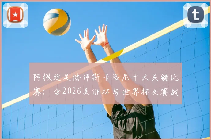 阿根廷足协评斯卡洛尼十大关键比赛：含2026美洲杯与世界杯决赛战术用人深度解读