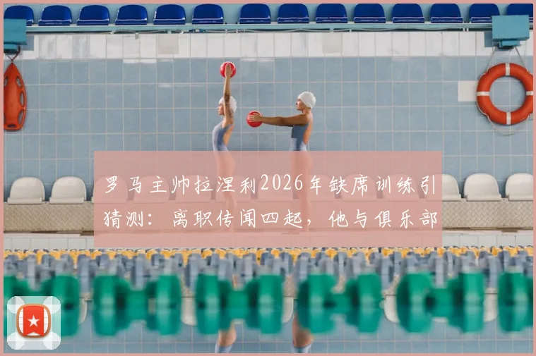 罗马主帅拉涅利2026年缺席训练引猜测：离职传闻四起，他与俱乐部分歧何在？