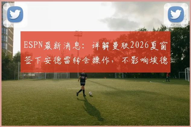 ESPN最新消息：详解曼联2026夏窗签下安德雷转会操作，不影响埃德松位置，附球员体检流程与时间分析