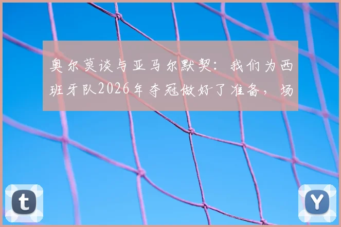 奥尔莫谈与亚马尔默契:我们为西班牙队2026年夺冠做好了准备,场上化学反应是关键