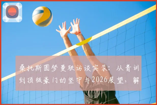 桑托斯圆梦曼联访谈实录:从青训到顶级豪门的坚守与2026展望,解读红魔特殊吸引力