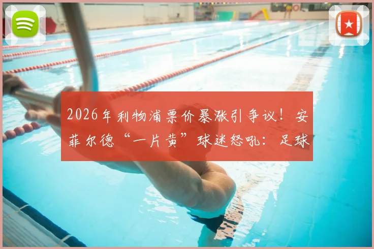 2026年利物浦票价暴涨引争议！安菲尔德“一片黄”球迷怒吼：足球灵魂不能丢，附英超票价对比分析