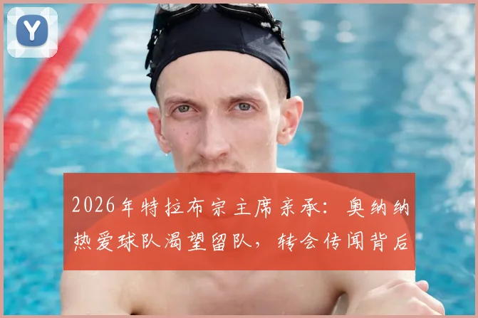 2026年特拉布宗主席亲承：奥纳纳热爱球队渴望留队，转会传闻背后真实意愿解析