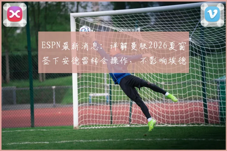 ESPN最新消息:详解曼联2026夏窗签下安德雷转会操作,不影响埃德松位置,附球员体检流程与时间分析