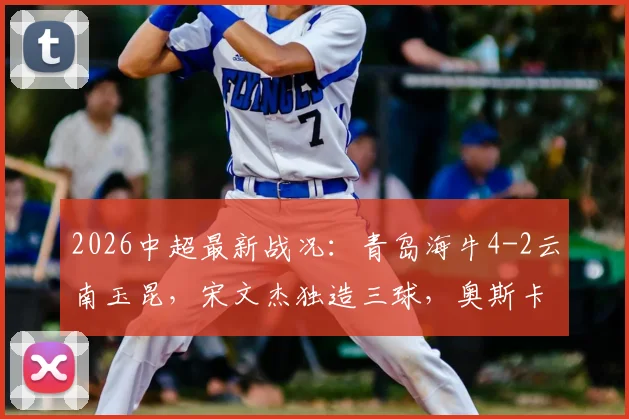 2026中超最新战况:青岛海牛4-2云南玉昆,宋文杰独造三球,奥斯卡破门助球队取胜