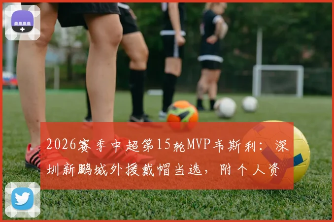 2026赛季中超第15轮MVP韦斯利：深圳新鹏城外援戴帽当选，附个人资料与比赛集锦