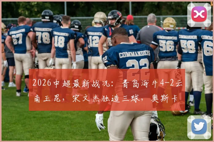 2026中超最新战况：青岛海牛4-2云南玉昆，宋文杰独造三球，奥斯卡破门助球队取胜