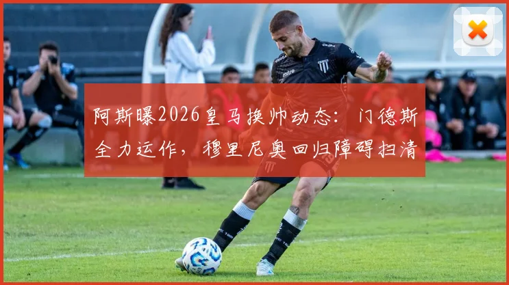 阿斯曝2026皇马换帅动态：门德斯全力运作，穆里尼奥回归障碍扫清，只待弗洛伦蒂诺最终点头