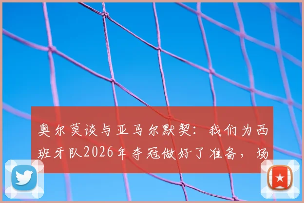 奥尔莫谈与亚马尔默契：我们为西班牙队2026年夺冠做好了准备，场上化学反应是关键