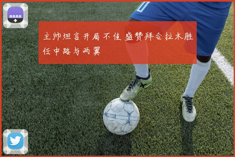 主帅坦言开局不佳 盛赞拜合拉木胜任中路与两翼