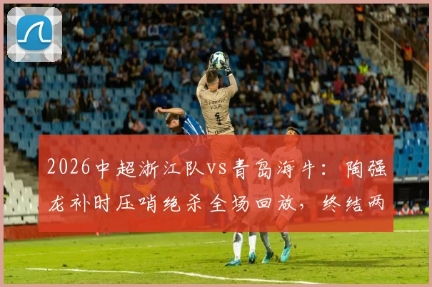 2026中超浙江队vs青岛海牛:陶强龙补时压哨绝杀全场回放,终结两连败战术复盘