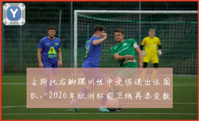 古斯托右脚踝训练中受伤退出法国队,2026年欧洲杯前卫线再添变数,详细伤情评估及影响解读