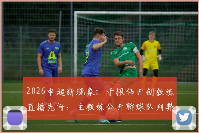 2026中超新现象:于根伟开创教练直播先河,主教练公开聊球队利弊深度探讨