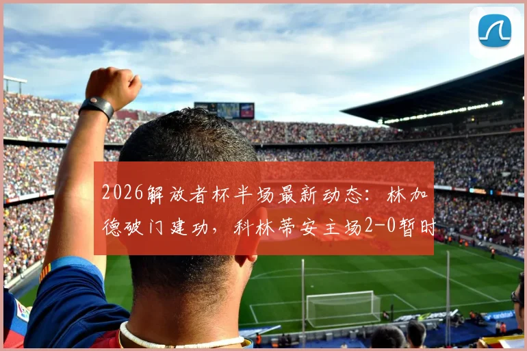 2026解放者杯半场最新动态：林加德破门建功，科林蒂安主场2-0暂时领先佩纳罗尔，精彩回放与实时分析速览