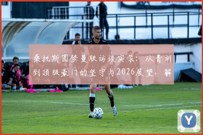 桑托斯圆梦曼联访谈实录：从青训到顶级豪门的坚守与2026展望，解读红魔特殊吸引力