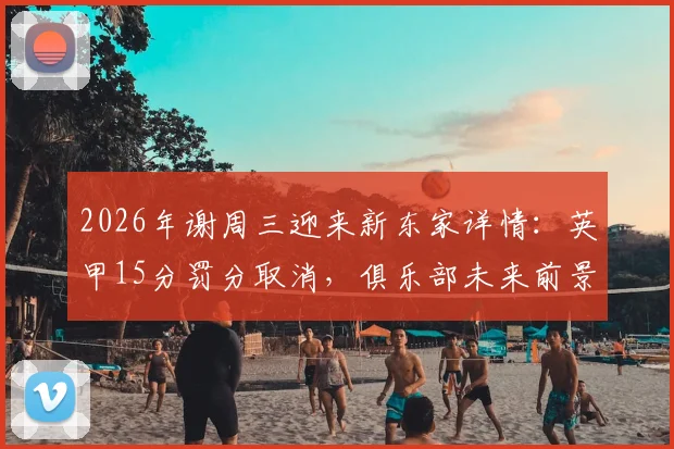 2026年谢周三迎来新东家详情：英甲15分罚分取消，俱乐部未来前景与财务状况深度解读