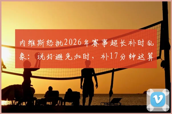内维斯怒批2026年赛事超长补时乱象：说好避免加时，补17分钟这算什么？