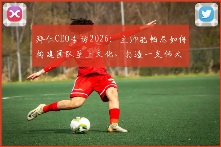 拜仁CEO专访2026：主帅孔帕尼如何构建团队至上文化，打造一支伟大的球队