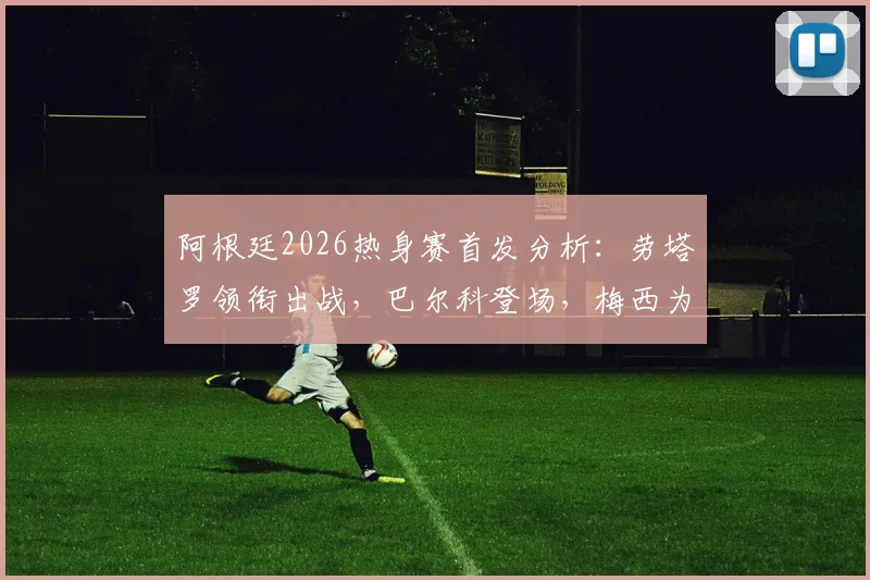 阿根廷2026热身赛首发分析:劳塔罗领衔出战,巴尔科登场,梅西为何替补待命?