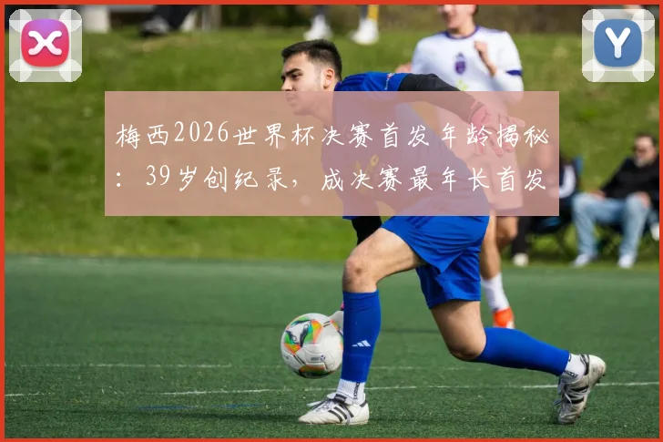 梅西2026世界杯决赛首发年龄揭秘:39岁创纪录,成决赛最年长首发球员历程回顾