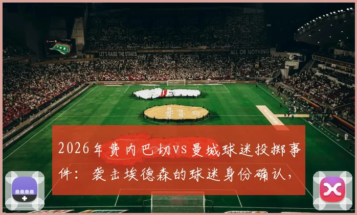 2026年费内巴切vs曼城球迷投掷事件：袭击埃德森的球迷身份确认，已被移送法办 _ 俱乐部声明及事件最新进展详解