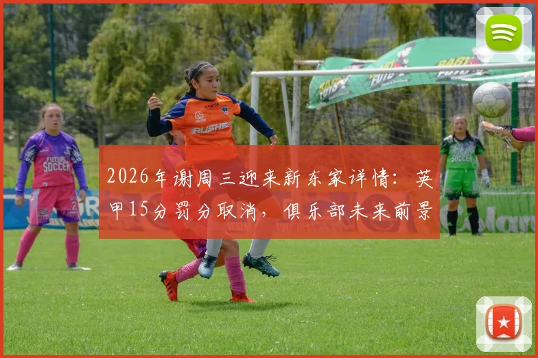 2026年谢周三迎来新东家详情:英甲15分罚分取消,俱乐部未来前景与财务状况深度解读