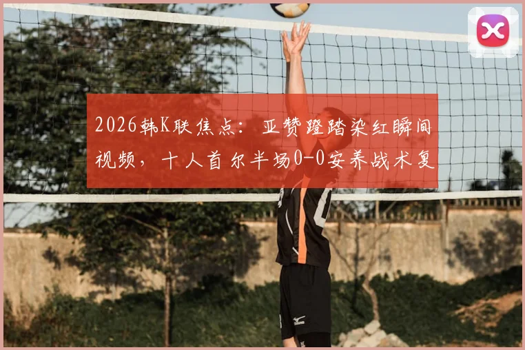 2026韩K联焦点：亚赞蹬踏染红瞬间视频，十人首尔半场0-0安养战术复盘，详解红牌影响与判罚尺度