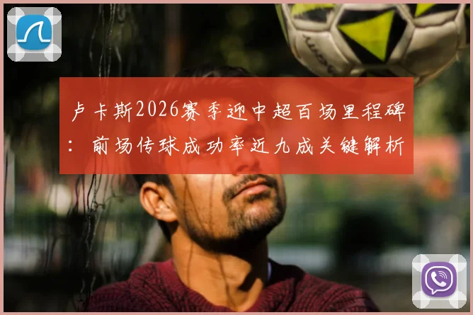 卢卡斯2026赛季迎中超百场里程碑：前场传球成功率近九成关键解析，数据紧追李镇全