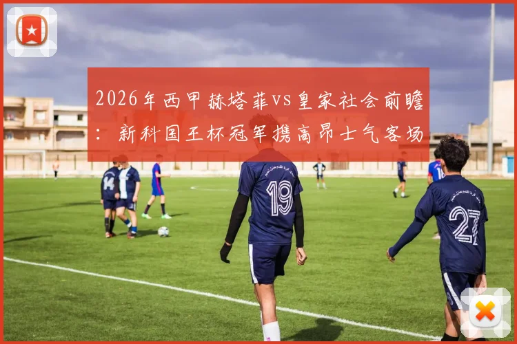 2026年西甲赫塔菲vs皇家社会前瞻：新科国王杯冠军携高昂士气客场挑战，剖析赫塔菲标志性保守球风与制胜关键