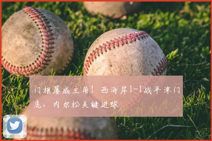 门框屡成主角！西海岸1-1战平津门虎，内尔松关键进球