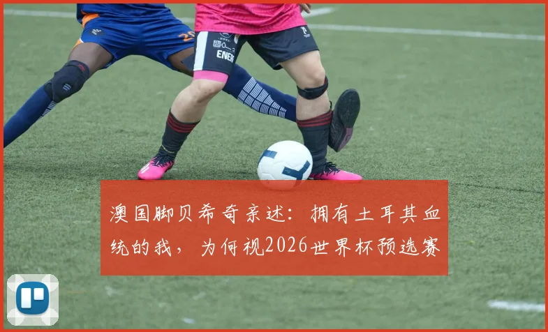 澳国脚贝希奇亲述:拥有土耳其血统的我,为何视2026世界杯预选赛对阵土耳其为特殊战役?