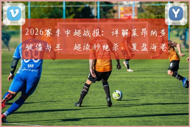2026赛季中超战报：详解莱昂纳多破僵与王燊超读秒绝杀，复盘海港2-1逆转玉昆关键数据与战术